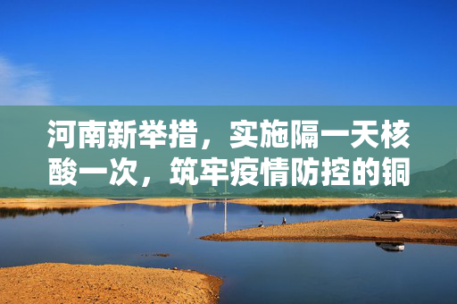 河南新举措，实施隔一天核酸一次，筑牢疫情防控的铜墙铁壁
