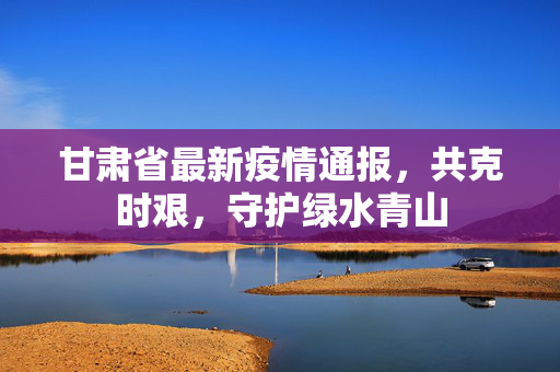 甘肃省最新疫情通报，共克时艰，守护绿水青山
