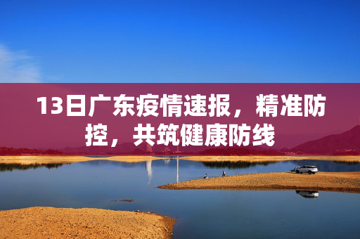 13日广东疫情速报，精准防控，共筑健康防线