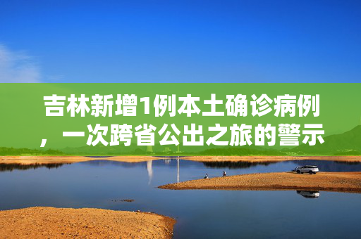 吉林新增1例本土确诊病例，一次跨省公出之旅的警示与反思