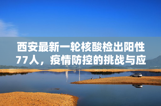 西安最新一轮核酸检出阳性77人，疫情防控的挑战与应对