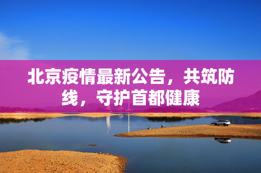 北京疫情最新公告，共筑防线，守护首都健康