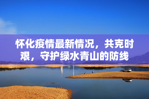 怀化疫情最新情况，共克时艰，守护绿水青山的防线