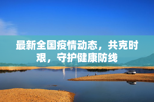 最新全国疫情动态，共克时艰，守护健康防线