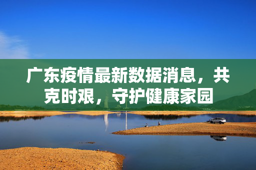 广东疫情最新数据消息，共克时艰，守护健康家园