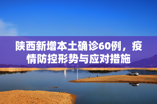 陕西新增本土确诊60例，疫情防控形势与应对措施