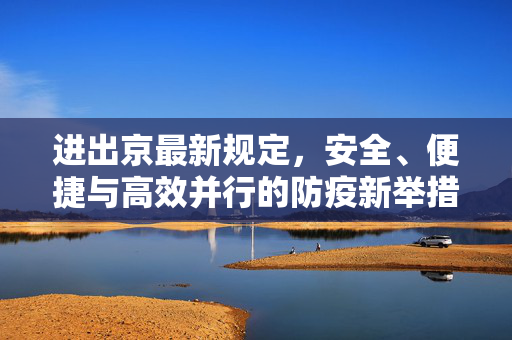 进出京最新规定，安全、便捷与高效并行的防疫新举措