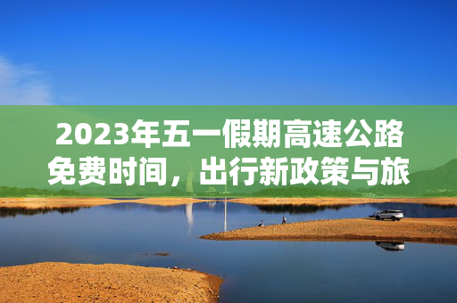 2023年五一假期高速公路免费时间，出行新政策与旅行攻略
