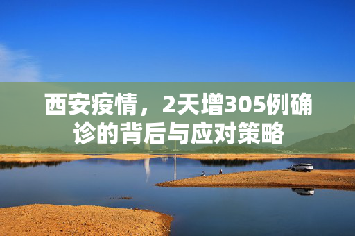 西安疫情，2天增305例确诊的背后与应对策略