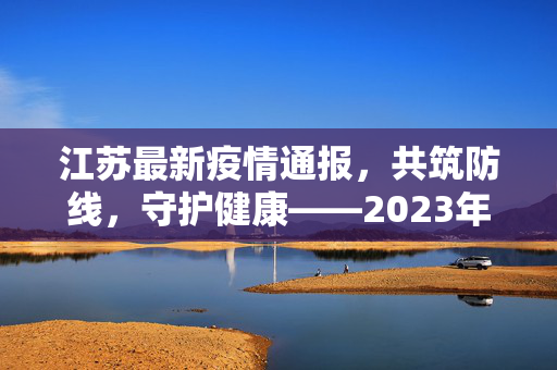 江苏最新疫情通报，共筑防线，守护健康——2023年春疫情防控新动向