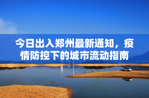 今日出入郑州最新通知，疫情防控下的城市流动指南