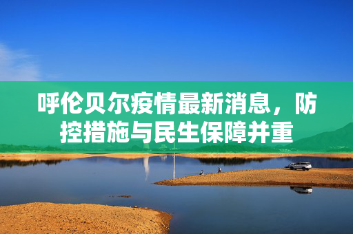 呼伦贝尔疫情最新消息，防控措施与民生保障并重