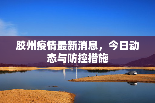 胶州疫情最新消息，今日动态与防控措施