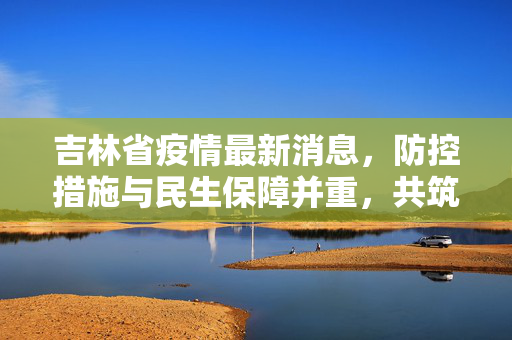 吉林省疫情最新消息，防控措施与民生保障并重，共筑健康防线