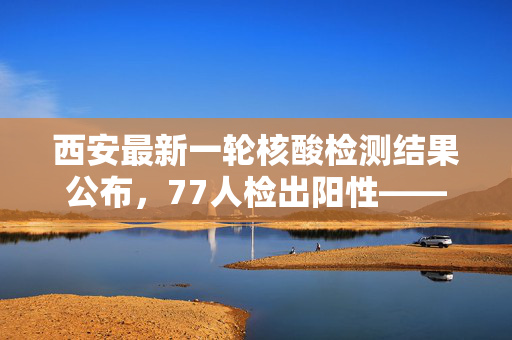 西安最新一轮核酸检测结果公布，77人检出阳性——城市防疫的坚韧与希望