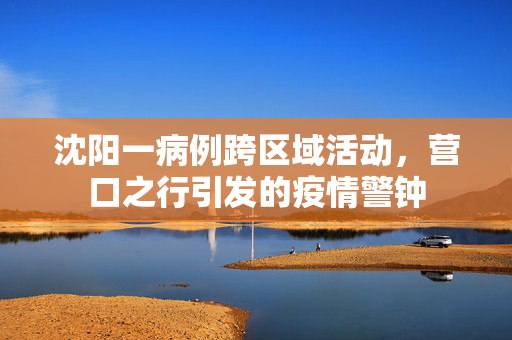 沈阳一病例跨区域活动，营口之行引发的疫情警钟