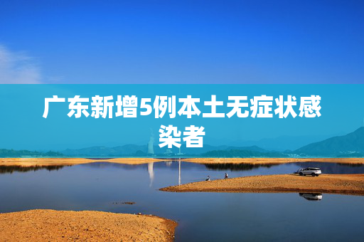 广东新增5例本土无症状感染者