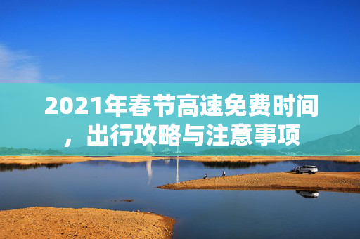 2021年春节高速免费时间，出行攻略与注意事项