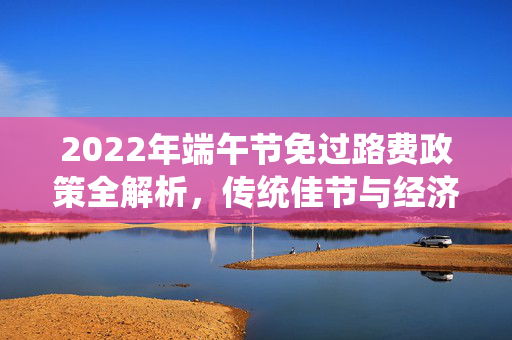 2022年端午节免过路费政策全解析，传统佳节与经济实惠的完美融合