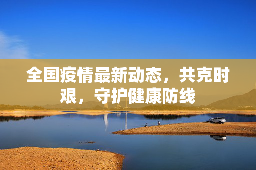 全国疫情最新动态，共克时艰，守护健康防线