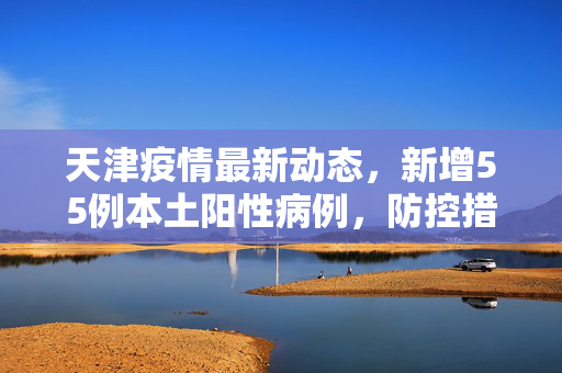天津疫情最新动态，新增55例本土阳性病例，防控措施全面升级
