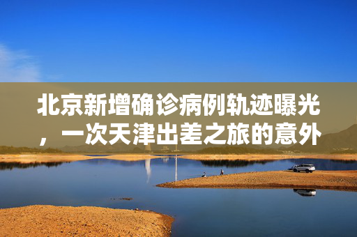北京新增确诊病例轨迹曝光，一次天津出差之旅的意外交叉