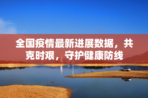 全国疫情最新进展数据，共克时艰，守护健康防线