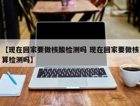 【现在回家要做核酸检测吗 现在回家要做核算检测吗】